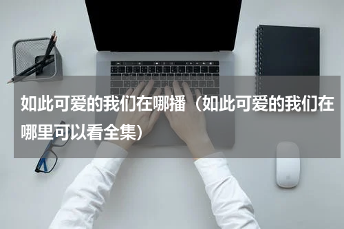 如此可爱的我们在哪播（如此可爱的我们在哪里可以看全集）