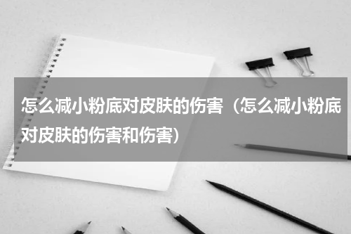 怎么减小粉底对皮肤的伤害（怎么减小粉底对皮肤的伤害和伤害）