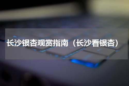 长沙银杏观赏指南（长沙看银杏）