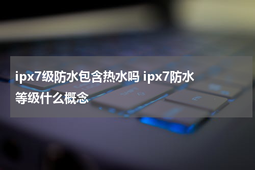 ipx7级防水包含热水吗 ipx7防水等级什么概念
