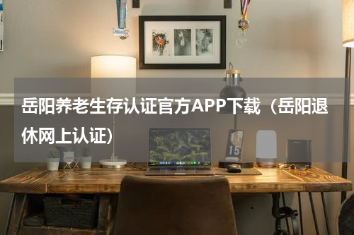 岳阳养老生存认证官方APP下载（岳阳退休网上认证）