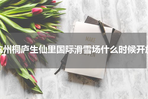 杭州桐庐生仙里国际滑雪场什么时候开放