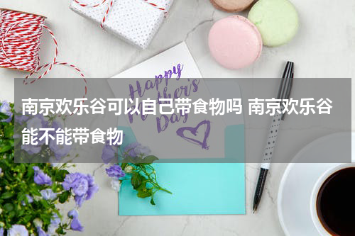 南京欢乐谷可以自己带食物吗 南京欢乐谷能不能带食物