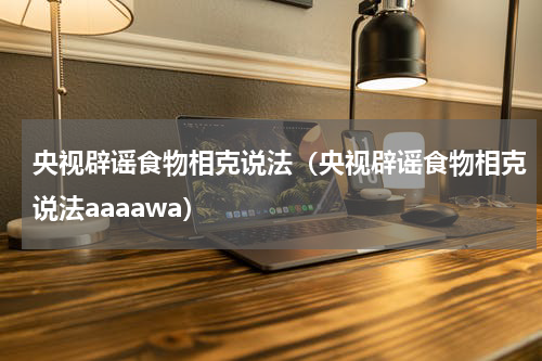 央视辟谣食物相克说法（央视辟谣食物相克说法aaaawa）