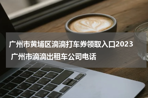 广州市黄埔区滴滴打车券领取入口2023 广州市滴滴出租车公司电话