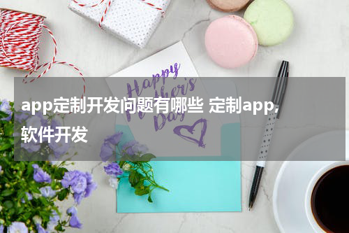 app定制开发问题有哪些 定制app,软件开发