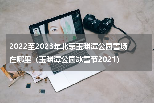 2022至2023年北京玉渊潭公园雪场在哪里（玉渊潭公园冰雪节2021）