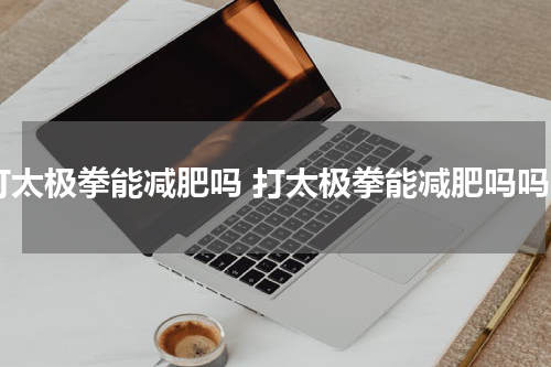 打太极拳能减肥吗 打太极拳能减肥吗吗