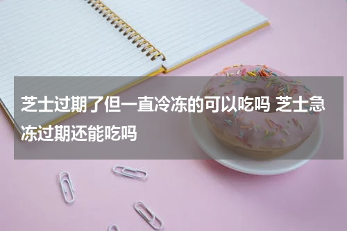 芝士过期了但一直冷冻的可以吃吗 芝士急冻过期还能吃吗