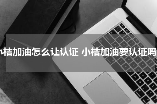 小桔加油怎么让认证 小桔加油要认证吗