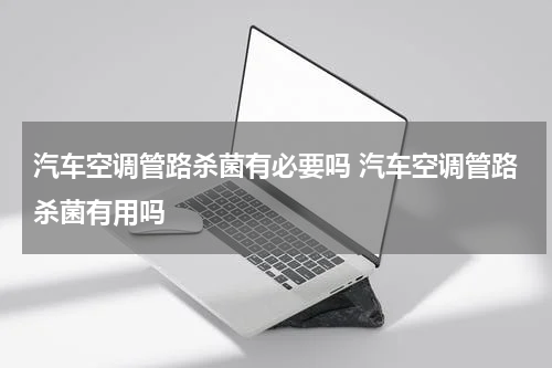 汽车空调管路杀菌有必要吗 汽车空调管路杀菌有用吗