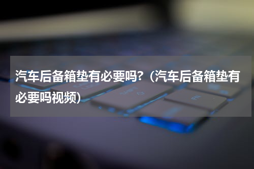汽车后备箱垫有必要吗?（汽车后备箱垫有必要吗视频）