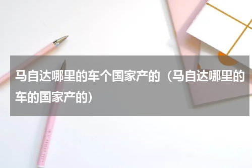 马自达哪里的车个国家产的（马自达哪里的车的国家产的）