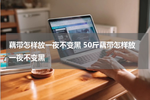 藕带怎样放一夜不变黑 50斤藕带怎样放一夜不变黑