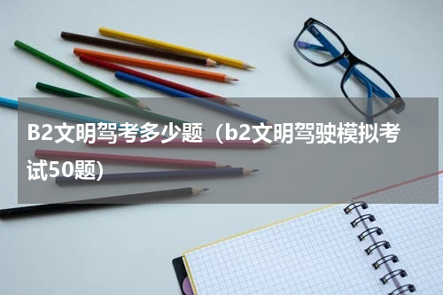 B2文明驾考多少题（b2文明驾驶模拟考试50题）