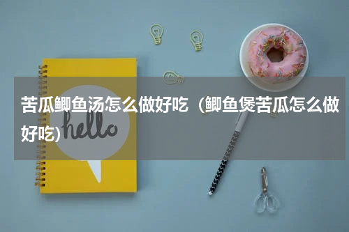 苦瓜鲫鱼汤怎么做好吃（鲫鱼煲苦瓜怎么做好吃）