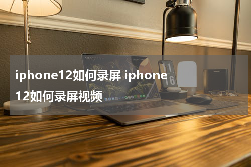 iphone12如何录屏 iphone12如何录屏视频