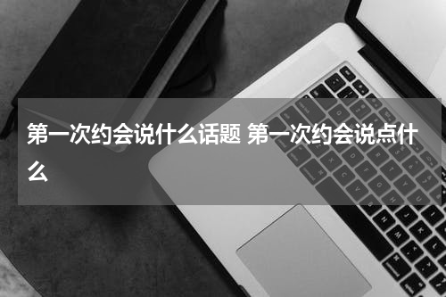 第一次约会说什么话题 第一次约会说点什么