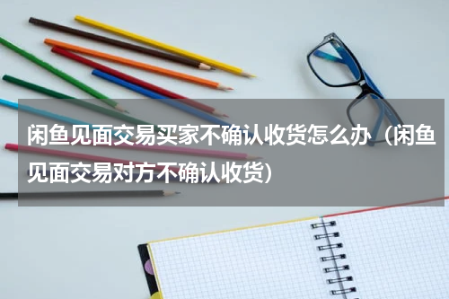 闲鱼见面交易买家不确认收货怎么办（闲鱼见面交易对方不确认收货）