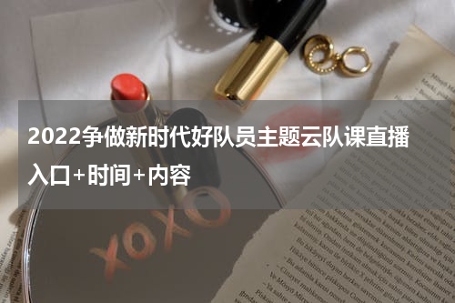2022争做新时代好队员主题云队课直播入口+时间+内容