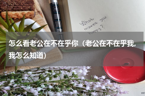 怎么看老公在不在乎你（老公在不在乎我,我怎么知道）