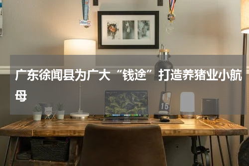 广东徐闻县为广大“钱途”打造养猪业小航母