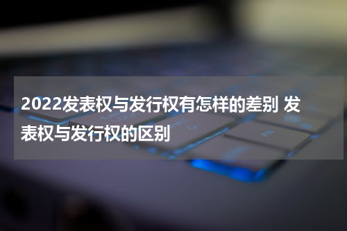 2022发表权与发行权有怎样的差别 发表权与发行权的区别