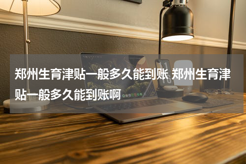 郑州生育津贴一般多久能到账 郑州生育津贴一般多久能到账啊