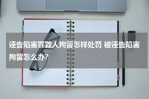 诬告陷害罪致人拘留怎样处罚 被诬告陷害拘留怎么办?