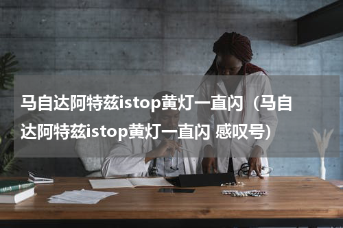 马自达阿特兹istop黄灯一直闪（马自达阿特兹istop黄灯一直闪 感叹号）