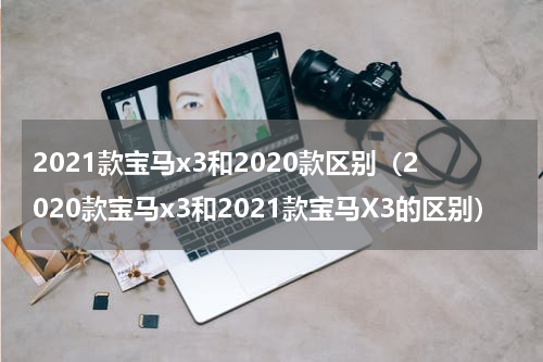 2021款宝马x3和2020款区别（2020款宝马x3和2021款宝马X3的区别）