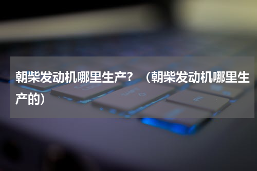 朝柴发动机哪里生产？（朝柴发动机哪里生产的）