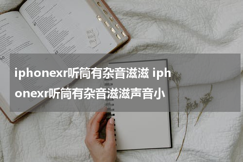 iphonexr听筒有杂音滋滋 iphonexr听筒有杂音滋滋声音小