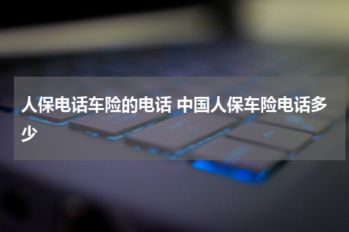 人保电话车险的电话 中国人保车险电话多少