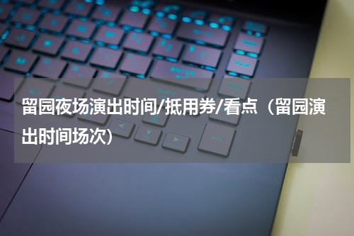 留园夜场演出时间/抵用券/看点（留园演出时间场次）