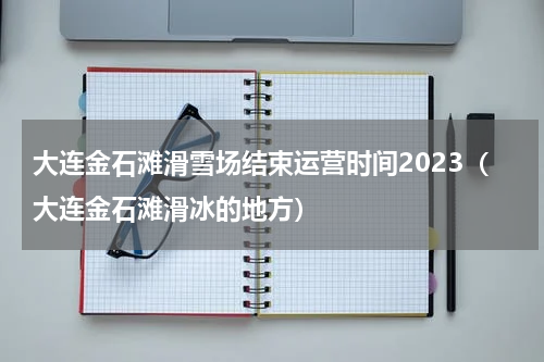 大连金石滩滑雪场结束运营时间2023（大连金石滩滑冰的地方）