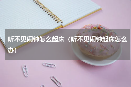 听不见闹钟怎么起床（听不见闹钟起床怎么办）