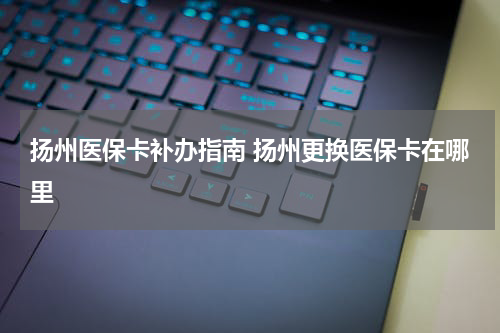 扬州医保卡补办指南 扬州更换医保卡在哪里