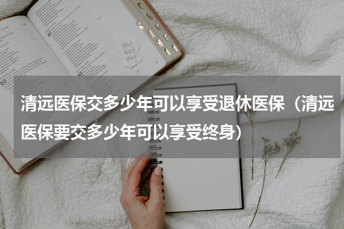 清远医保交多少年可以享受退休医保（清远医保要交多少年可以享受终身）