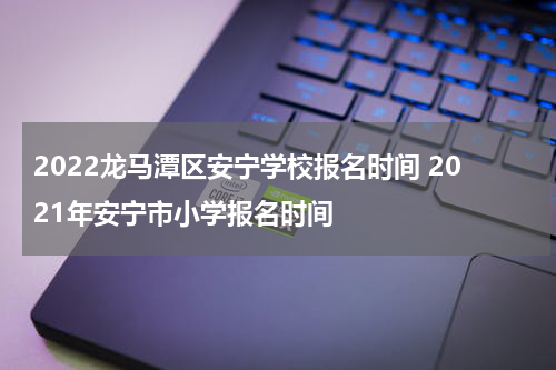 2022龙马潭区安宁学校报名时间 2021年安宁市小学报名时间