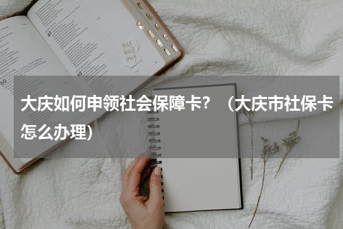大庆如何申领社会保障卡？（大庆市社保卡怎么办理）