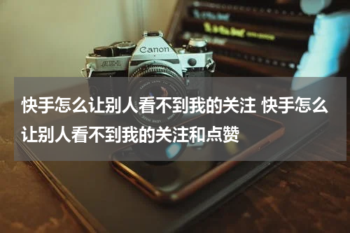 快手怎么让别人看不到我的关注 快手怎么让别人看不到我的关注和点赞