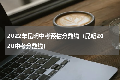 2022年昆明中考预估分数线（昆明2020中考分数线）