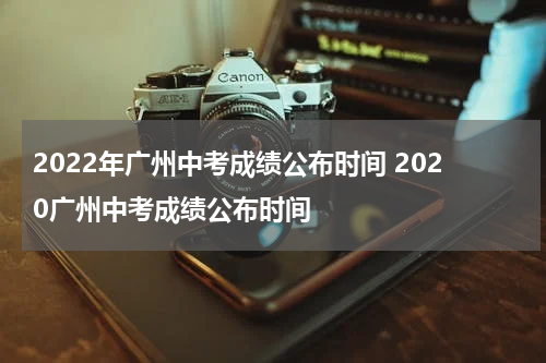 2022年广州中考成绩公布时间 2020广州中考成绩公布时间