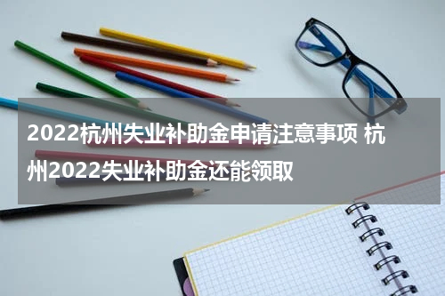 2022杭州失业补助金申请注意事项 杭州2022失业补助金还能领取