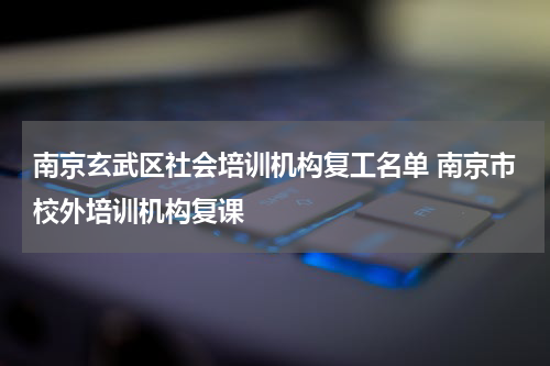 南京玄武区社会培训机构复工名单 南京市校外培训机构复课