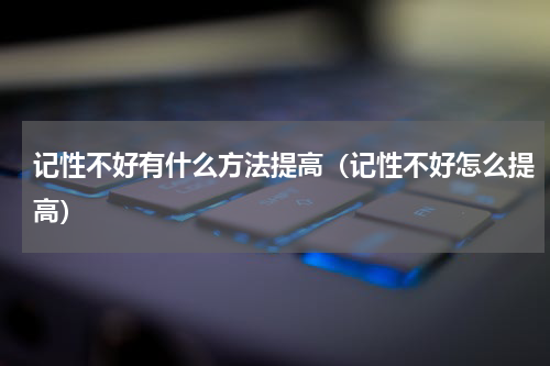 记性不好有什么方法提高（记性不好怎么提高）