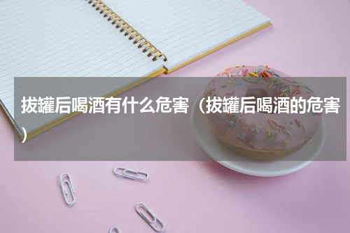 拔罐后喝酒有什么危害（拔罐后喝酒的危害）