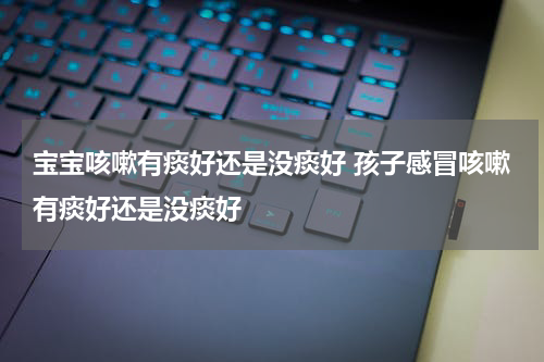 宝宝咳嗽有痰好还是没痰好 孩子感冒咳嗽有痰好还是没痰好
