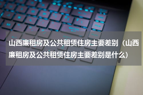 山西廉租房及公共租赁住房主要差别（山西廉租房及公共租赁住房主要差别是什么）